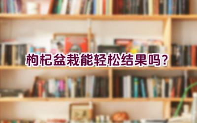 枸杞盆栽能轻松结果吗？插图