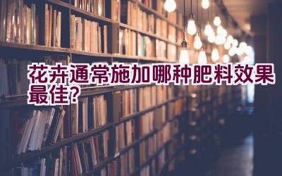 花卉通常施加哪种肥料效果最佳？插图
