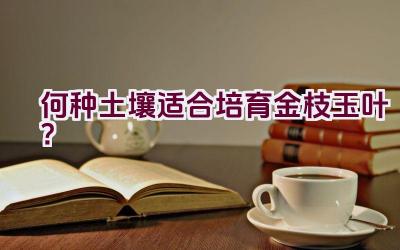 “何种土壤适合培育金枝玉叶？”