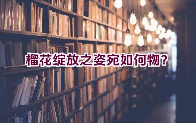 榴花绽放之姿宛如何物？插图