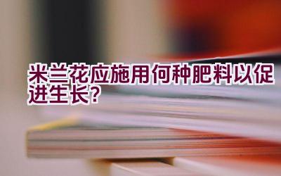 米兰花应施用何种肥料以促进生长？