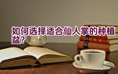 如何选择适合仙人掌的种植盆？