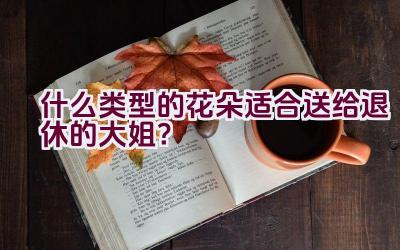 什么类型的花朵适合送给退休的大姐？插图