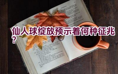 仙人球绽放预示着何种征兆？