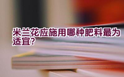 米兰花应施用哪种肥料最为适宜？