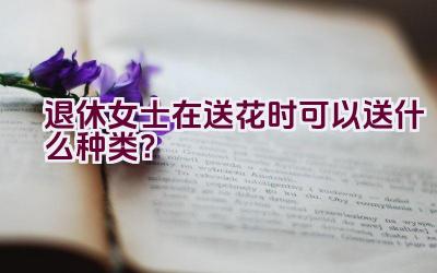 退休女士在送花时可以送什么种类？插图