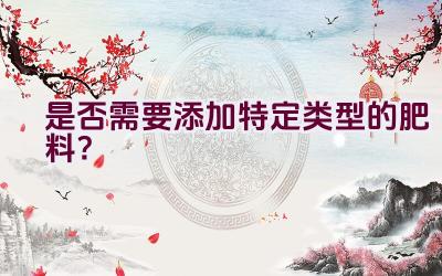 是否需要添加特定类型的肥料？